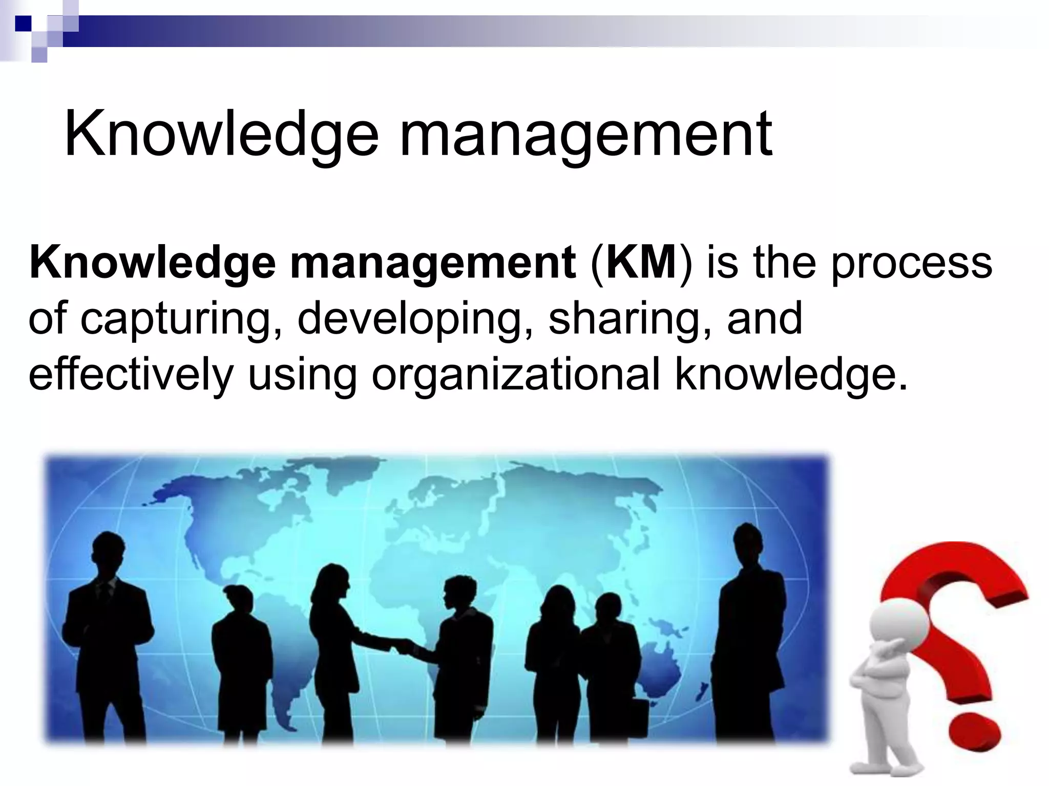 Knowledge management
Knowledge management (KM) is the process
of capturing, developing, sharing, and
effectively using organizational knowledge.
 