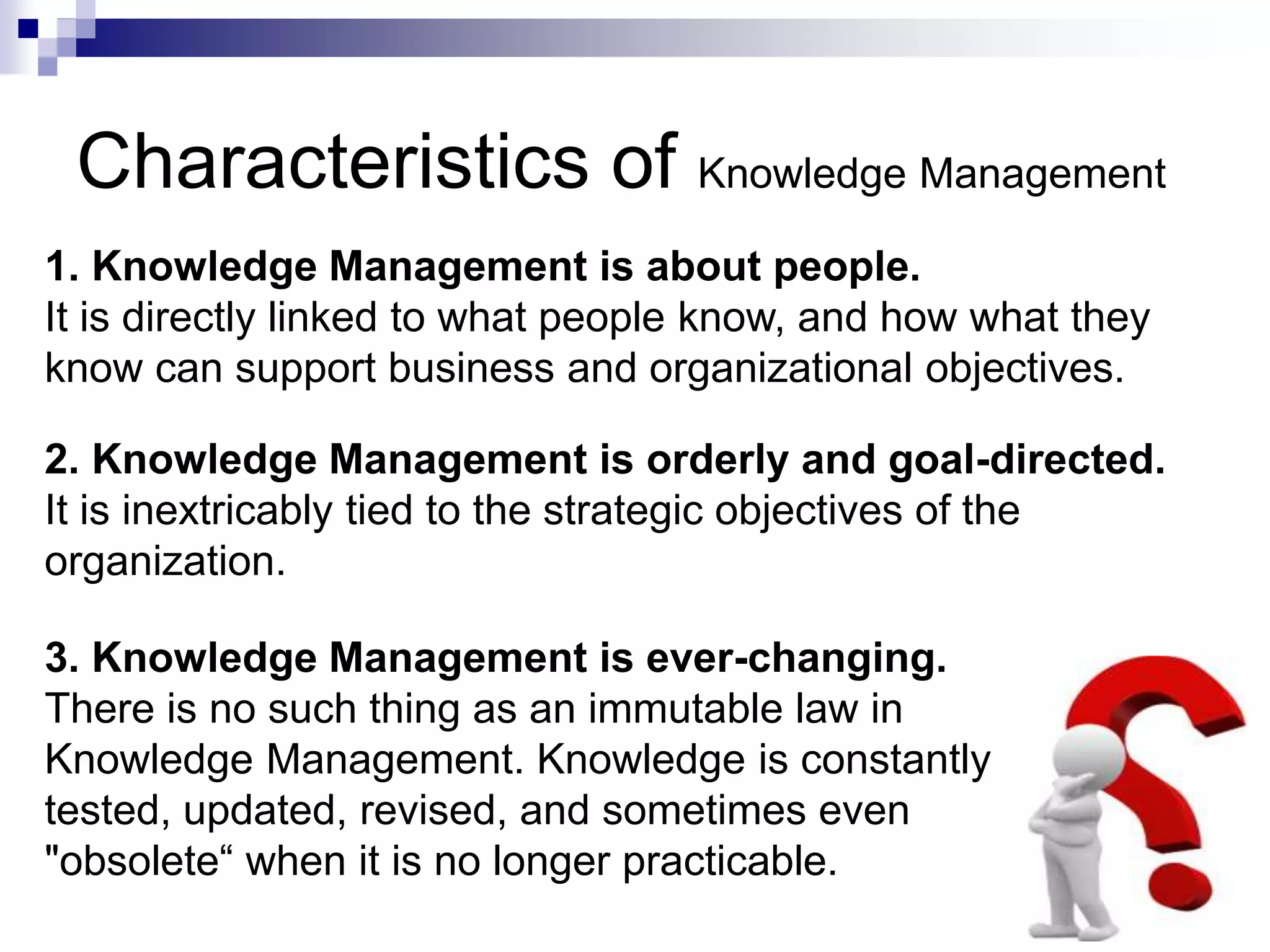 Characteristics of Knowledge Management
1. Knowledge Management is about people.
It is directly linked to what people know, and how what they
know can support business and organizational objectives.
2. Knowledge Management is orderly and goal-directed.
It is inextricably tied to the strategic objectives of the
organization.
3. Knowledge Management is ever-changing.
There is no such thing as an immutable law in
Knowledge Management. Knowledge is constantly
tested, updated, revised, and sometimes even
"obsolete“ when it is no longer practicable.
 