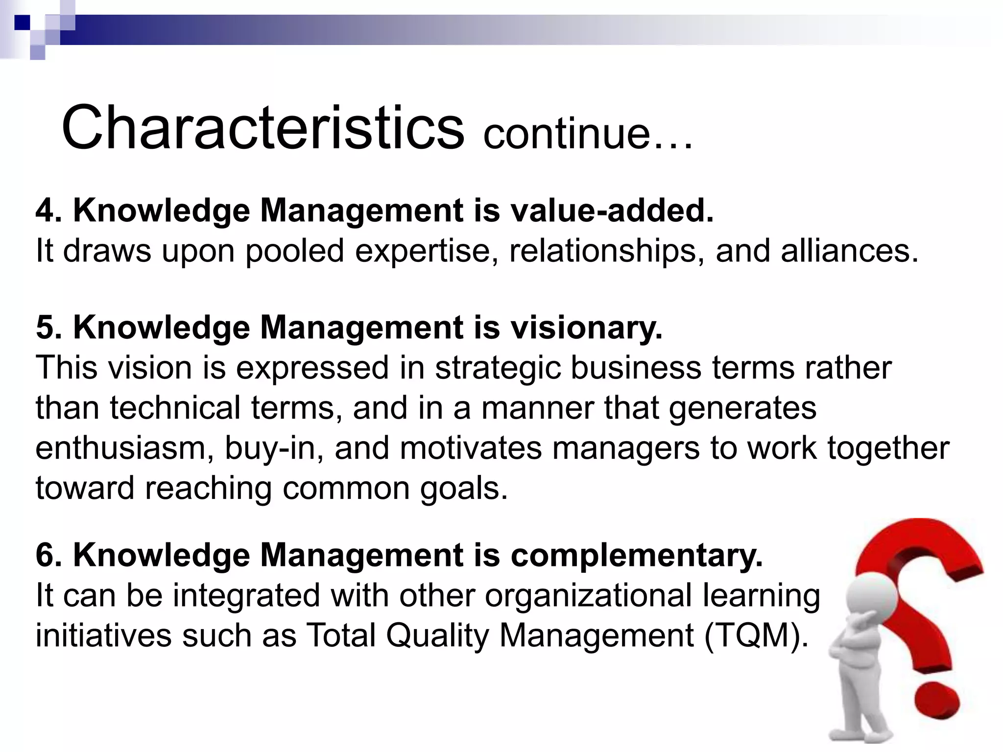 Characteristics continue…
4. Knowledge Management is value-added.
It draws upon pooled expertise, relationships, and alliances.
5. Knowledge Management is visionary.
This vision is expressed in strategic business terms rather
than technical terms, and in a manner that generates
enthusiasm, buy-in, and motivates managers to work together
toward reaching common goals.
6. Knowledge Management is complementary.
It can be integrated with other organizational learning
initiatives such as Total Quality Management (TQM).
 