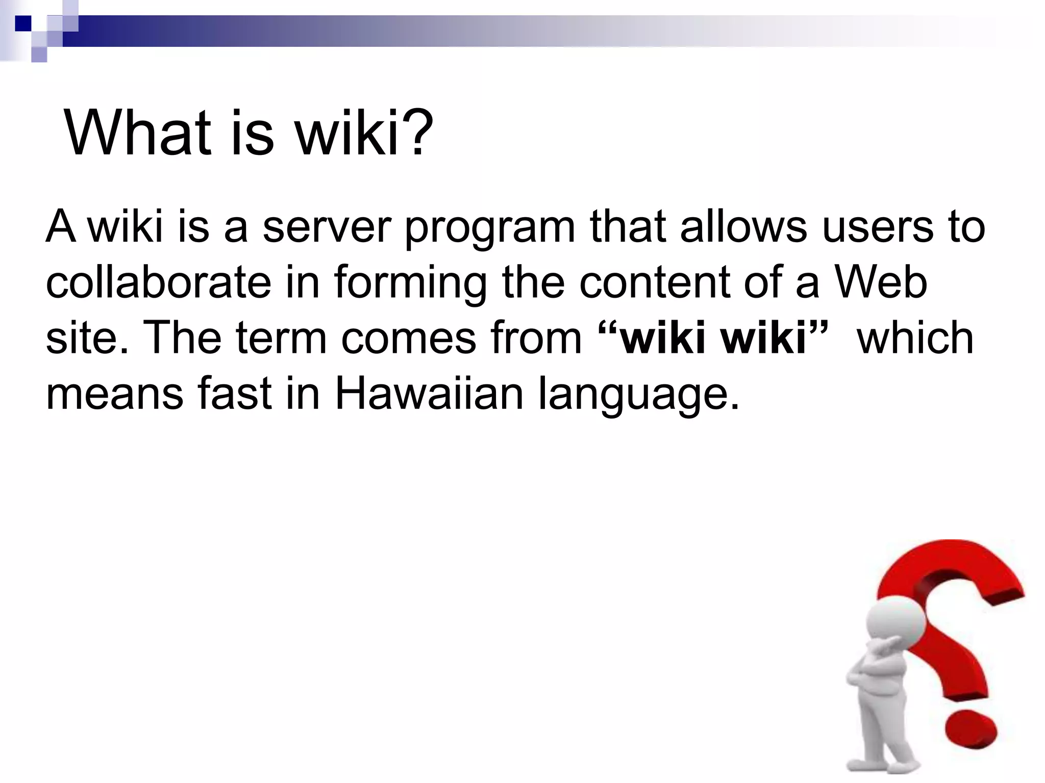 What is wiki?
A wiki is a server program that allows users to
collaborate in forming the content of a Web
site. The term comes from “wiki wiki” which
means fast in Hawaiian language.
 