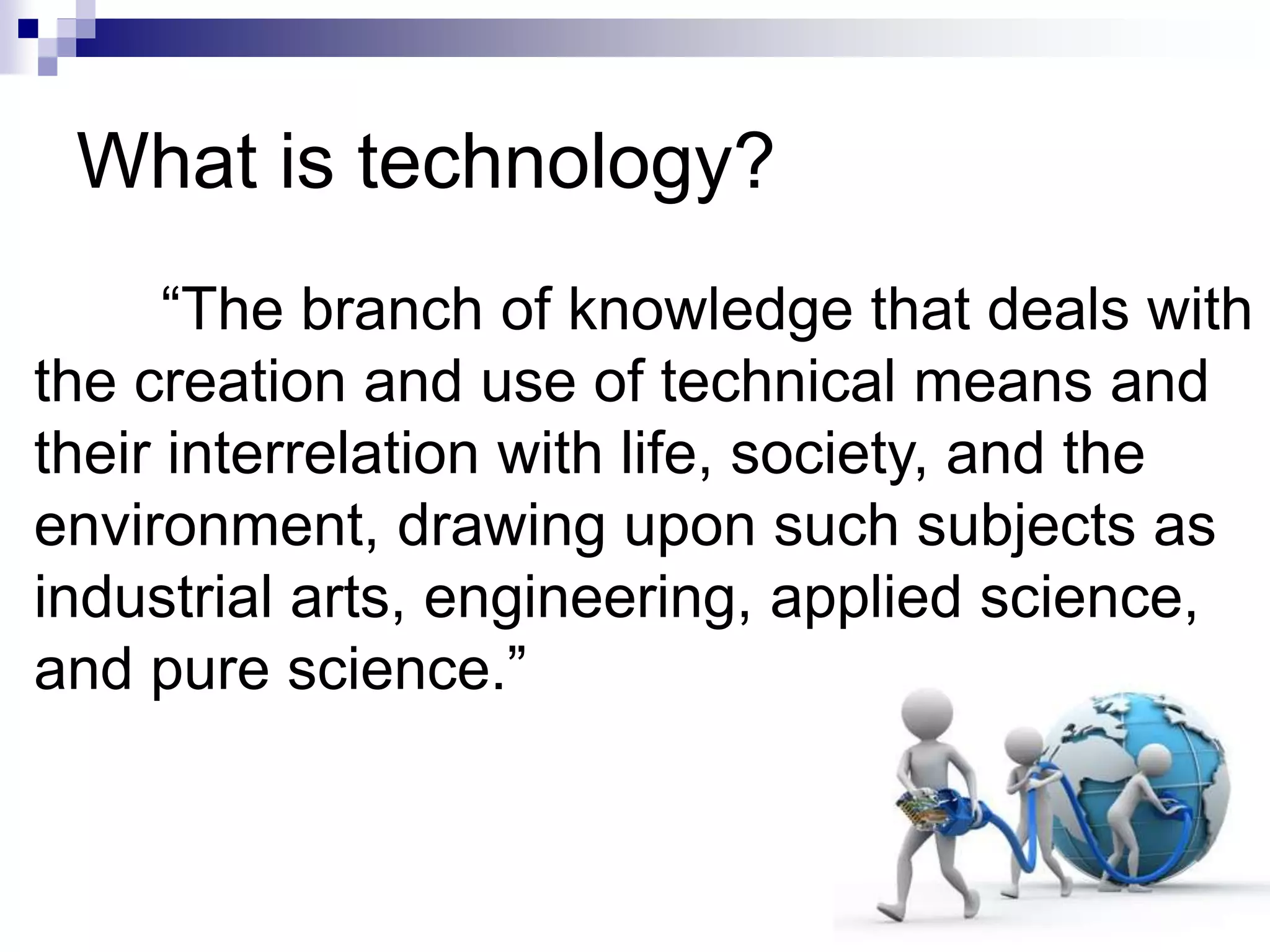 What is technology?
“The branch of knowledge that deals with
the creation and use of technical means and
their interrelation with life, society, and the
environment, drawing upon such subjects as
industrial arts, engineering, applied science,
and pure science.”
 