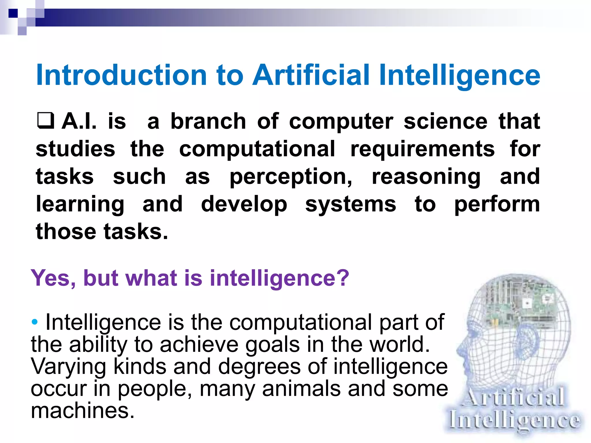 Introduction to Artificial Intelligence
 A.I. is a branch of computer science that
studies the computational requirements for
tasks such as perception, reasoning and
learning and develop systems to perform
those tasks.
Yes, but what is intelligence?
• Intelligence is the computational part of
the ability to achieve goals in the world.
Varying kinds and degrees of intelligence
occur in people, many animals and some
machines.
 