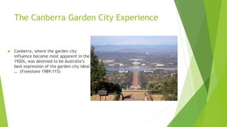 The Canberra Garden City Experience
 Canberra, where the garden city
influence became most apparent in the
1920s, was destined to be Australia’s
best expression of the garden city ideal
… (Freestone 1989:115)
 