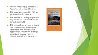  Howard wrote(1880) Tomorrow: A
Peaceful path to social Reform.
 This work was reissued in 1902 as
garden cities of tomorrow
 The founder of the English garden-
city movement , which influenced
through the world.
 This book offered a vision of towns
free of slumps and enjoying the
benefits of both town (such as
opportunity, amusement and high
wages) and country (such as
beauty, fresh air and low rents )
 