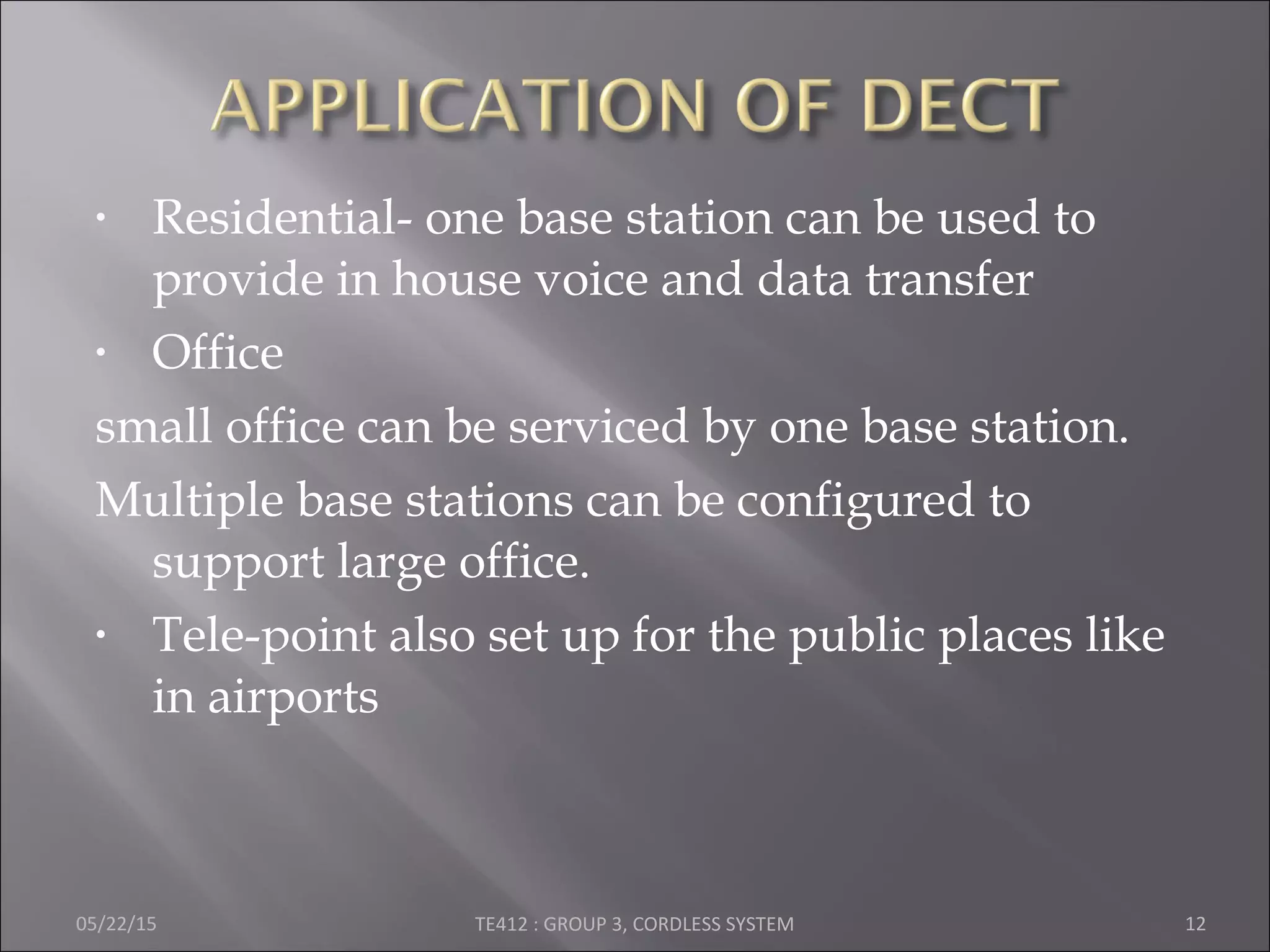 • Residential- one base station can be used to
provide in house voice and data transfer
• Office
small office can be serviced by one base station.
Multiple base stations can be configured to
support large office.
• Tele-point also set up for the public places like
in airports
05/22/15 TE412 : GROUP 3, CORDLESS SYSTEM 12
 
