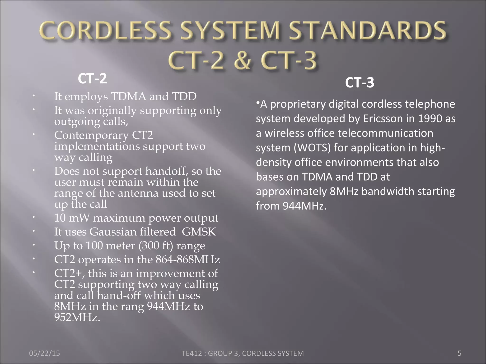 • It employs TDMA and TDD
• It was originally supporting only
outgoing calls,
• Contemporary CT2
implementations support two
way calling
• Does not support handoff, so the
user must remain within the
range of the antenna used to set
up the call
• 10 mW maximum power output
• It uses Gaussian filtered GMSK
• Up to 100 meter (300 ft) range
• CT2 operates in the 864-868MHz
• CT2+, this is an improvement of
CT2 supporting two way calling
and call hand-off which uses
8MHz in the rang 944MHz to
952MHz.
05/22/15 TE412 : GROUP 3, CORDLESS SYSTEM 5
•A proprietary digital cordless telephone
system developed by Ericsson in 1990 as
a wireless office telecommunication
system (WOTS) for application in high-
density office environments that also
bases on TDMA and TDD at
approximately 8MHz bandwidth starting
from 944MHz.
CT-2 CT-3
 
