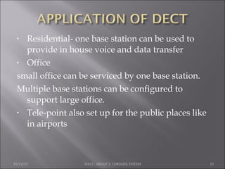 • Residential- one base station can be used to
provide in house voice and data transfer
• Office
small office can be serviced by one base station.
Multiple base stations can be configured to
support large office.
• Tele-point also set up for the public places like
in airports
05/22/15 TE412 : GROUP 3, CORDLESS SYSTEM 12
 