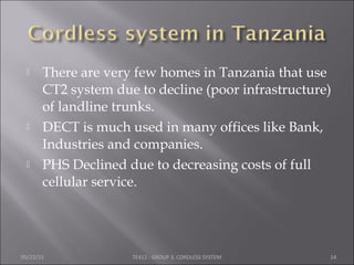  There are very few homes in Tanzania that use
CT2 system due to decline (poor infrastructure)
of landline trunks.
 DECT is much used in many offices like Bank,
Industries and companies.
 PHS Declined due to decreasing costs of full
cellular service.
05/22/15 TE412 : GROUP 3, CORDLESS SYSTEM 14
 