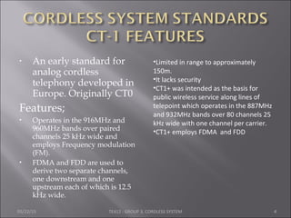 • An early standard for
analog cordless
telephony developed in
Europe. Originally CT0
Features;
 Operates in the 916MHz and
960MHz bands over paired
channels 25 kHz wide and
employs Frequency modulation
(FM).
 FDMA and FDD are used to
derive two separate channels,
one downstream and one
upstream each of which is 12.5
kHz wide.
05/22/15 TE412 : GROUP 3, CORDLESS SYSTEM 4
•Limited in range to approximately
150m.
•It lacks security
•CT1+ was intended as the basis for
public wireless service along lines of
telepoint which operates in the 887MHz
and 932MHz bands over 80 channels 25
kHz wide with one channel per carrier.
•CT1+ employs FDMA and FDD
 