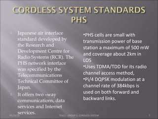  Japanese air interface
standard developed by
the Research and
Development Centre for
Radio Systems (RCR). The
PHS network interface
was specified by the
Telecommunications
Technical Committee of
Japan.
 It offers two –way
communications, data
services and Internet
services.05/22/15 TE412 : GROUP 3, CORDLESS SYSTEM 7
•PHS cells are small with
transmission power of base
station a maximum of 500 mW
and coverage about 2km in
LOS
•Uses TDMA/TDD for its radio
channel access method,
•Pi/4 DQPSK modulation at a
channel rate of 384kbps is
used on both forward and
backward links.
 