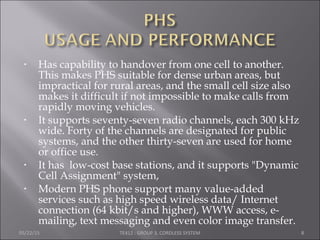 • Has capability to handover from one cell to another.
This makes PHS suitable for dense urban areas, but
impractical for rural areas, and the small cell size also
makes it difficult if not impossible to make calls from
rapidly moving vehicles.
• It supports seventy-seven radio channels, each 300 kHz
wide. Forty of the channels are designated for public
systems, and the other thirty-seven are used for home
or office use.
• It has low-cost base stations, and it supports "Dynamic
Cell Assignment" system,
• Modern PHS phone support many value-added
services such as high speed wireless data/ Internet
connection (64 kbit/s and higher), WWW access, e-
mailing, text messaging and even color image transfer.
05/22/15 TE412 : GROUP 3, CORDLESS SYSTEM 8
 