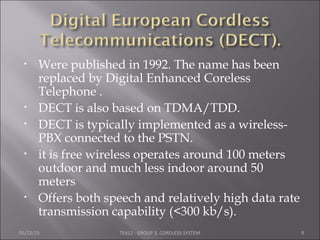• Were published in 1992. The name has been
replaced by Digital Enhanced Coreless
Telephone .
• DECT is also based on TDMA/TDD.
• DECT is typically implemented as a wireless-
PBX connected to the PSTN.
• it is free wireless operates around 100 meters
outdoor and much less indoor around 50
meters
• Offers both speech and relatively high data rate
transmission capability (<300 kb/s).
05/22/15 TE412 : GROUP 3, CORDLESS SYSTEM 9
 