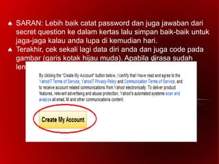  SARAN: Lebih baik catat password dan juga jawaban dari
secret question ke dalam kertas lalu simpan baik-baik untuk
jaga-jaga kalau anda lupa di kemudian hari.
 Terakhir, cek sekali lagi data diri anda dan juga code pada
gambar (garis kotak hijau muda). Apabila dirasa sudah
lengkap dan benar klik 'Create My Account'.
 