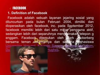 √ FACEBOOK
1. Definition of Facebook
Facebook adalah sebuah layanan jejaring sosial yang
diluncurkan pada bulan Februari 2004, dimiliki dan
dioperasikan oleh facebook, inc. pada September 2012,
facebook memiliki lebih dari satu miliar pengguna aktif,
sedangkan lebih dari separuhnya menggunakan telepon g
enggam. Facebook ditemukan oleh Mark Zuckerberg
bersama teman sekamarnya dan sesama mahasiswa
Universitas Harvard, Eduardo Saverin, Andrew McCollum,
Dustin Moskovitz dan Chris Hughes.
 
