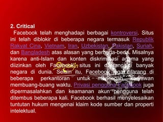 2. Critical
Facebook telah menghadapi berbagai kontroversi. Situs
ini telah diblokir di beberapa negara termasuk Republik
Rakyat Cina, Vietnam, Iran, Uzbekistan, Pakistan, Suriah,
dan Bangladesh atas alasan yang berbeda-beda. Misalnya
karena anti-Islam dan konten diskriminasi agama yang
diizinkan oleh Facebook, situs ini dilarang di banyak
negara di dunia. Selain itu, Facebook juga dilarang di
beberapa perkantoran untuk mencegah karyawan
membuang-buang waktu. Privasi pengguna Facebook juga
dipermasalahkan dan keamanan akun pengguna telah
ditembus beberapa kali. Facebook berhasil menyelesaikan
tuntutan hukum mengenai klaim kode sumber dan properti
intelektual.
 