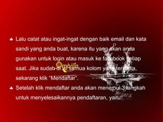  Lalu catat atau ingat-ingat dengan baik email dan kata
sandi yang anda buat, karena itu yang akan anda
gunakan untuk login atau masuk ke facebook setiap
saat. Jika sudah di isi semua kolom yang tersedia,
sekarang klik “Mendaftar”.
 Setelah klik mendaftar anda akan menemui 3 langkah
untuk menyelesaikannya pendaftaran, yaitu:
 