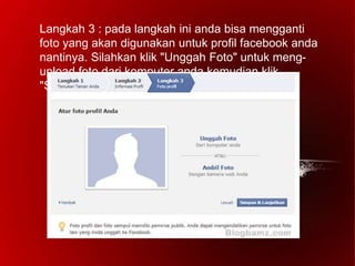 Langkah 3 : pada langkah ini anda bisa mengganti
foto yang akan digunakan untuk profil facebook anda
nantinya. Silahkan klik "Unggah Foto" untuk meng-
upload foto dari komputer anda kemudian klik
"Simpan & Lanjutkan".
 