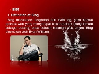 √ BLOG
1. Definition of Blog
Blog merupakan singkatan dari Web log, yaitu bentuk
aplikasi web yang menyerupai tulisan-tulisan (yang dimuat
sebagai posting) pada sebuah halaman web umum. Blog
ditemukan oleh Evan Williams.
 