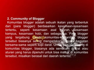 2. Community of Blogger
Komunitas blogger adalah sebuah ikatan yang terbentuk
dari (para blogger) berdasarkan kesamaan-kesamaan
tertentu, seperti kesamaan asal daerah, kesamaan
kampus, kesamaan hobi, dan sebagainya. Para blogger
yang tergabung dalam komunitas-komunitas blogger
tersebut biasanya sering mengadakan kegiatan-kegiatan
bersama-sama seperti kopi darat. Untuk bisa bergabung di
komunitas blogger, biasanya ada semacam syarat atau
aturan yang harus dipenuhi untuk bisa masuk di komunitas
tersebut, misalkan berasal dari daerah tertentu.
 