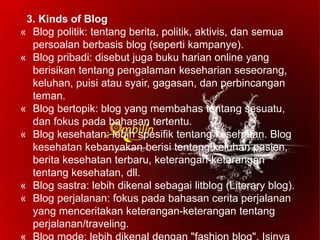 3. Kinds of Blog
« Blog politik: tentang berita, politik, aktivis, dan semua
persoalan berbasis blog (seperti kampanye).
« Blog pribadi: disebut juga buku harian online yang
berisikan tentang pengalaman keseharian seseorang,
keluhan, puisi atau syair, gagasan, dan perbincangan
teman.
« Blog bertopik: blog yang membahas tentang sesuatu,
dan fokus pada bahasan tertentu.
« Blog kesehatan: lebih spesifik tentang kesehatan. Blog
kesehatan kebanyakan berisi tentang keluhan pasien,
berita kesehatan terbaru, keterangan-ketarangan
tentang kesehatan, dll.
« Blog sastra: lebih dikenal sebagai litblog (Literary blog).
« Blog perjalanan: fokus pada bahasan cerita perjalanan
yang menceritakan keterangan-keterangan tentang
perjalanan/traveling.
 