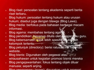» Blog riset: persoalan tentang akademis seperti berita
riset terbaru.
» Blog hukum: persoalan tentang hukum atau urusan
hukum; disebut juga dengan blawgs (Blog Laws).
» Blog media: berfokus pada bahasan berbagai macam
informasi.
» Blog agama: membahas tentang agama.
» Blog pendidikan: biasanya ditulis oleh pelajar atau guru.
» Blog kebersamaan: topik lebih spesifik ditulis oleh
kelompok tertentu.
» Blog petunjuk (directory): berisi ratusan link halaman
website.
» Blog bisnis: Digunakan oleh pegawai atau
wirausahawan untuk kegiatan promosi bisnis mereka
» Blog pengejawantahan: fokus tentang objek diluar
manusia; seperti anjing.
 