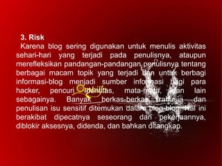 3. Risk
Karena blog sering digunakan untuk menulis aktivitas
sehari-hari yang terjadi pada penulisnya, ataupun
merefleksikan pandangan-pandangan penulisnya tentang
berbagai macam topik yang terjadi dan untuk berbagi
informasi-blog menjadi sumber informasi bagi para
hacker, pencuri identitas, mata-mata, dan lain
sebagainya. Banyak berkas-berkas rahasia dan
penulisan isu sensitif ditemukan dalam blog-blog. Hal ini
berakibat dipecatnya seseorang dari pekerjaannya,
diblokir aksesnya, didenda, dan bahkan ditangkap.
 