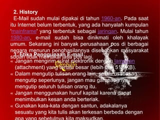 2. History
E-Mail sudah mulai dipakai di tahun 1960-an. Pada saat
itu Internet belum terbentuk, yang ada hanyalah kumpulan
'mainframe' yang terbentuk sebagai jaringan. Mulai tahun
1980-an, e-mail sudah bisa dinikmati oleh khalayak
umum. Sekarang ini banyak perusahaan pos di berbagai
negara menurun penghasilannya disebabkan masyarakat
sudah tidak memakai jasa pos lagi.3. Etika Penggunaan E-mail
« Jangan mengirim surat elektronik dengan lampiran
(attachment) yang terlalu besar (lebih dari 512 KB).
« Dalam mengutip tulisan orang lain, selalu usahakan
mengutip seperlunya, jangan mau gampangnya
mengutip seluruh tulisan orang itu.
« Jangan menggunakan huruf kapital karena dapat
menimbulkan kesan anda berteriak.
« Gunakan kata-kata dengan santun, adakalanya
sesuatu yang kita tulis akan terkesan berbeda dengan
 