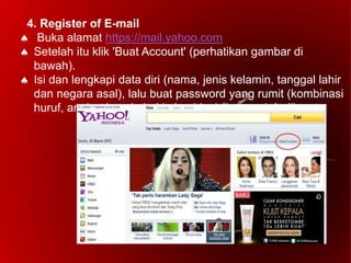 4. Register of E-mail
 Buka alamat https://mail.yahoo.com
 Setelah itu klik 'Buat Account' (perhatikan gambar di
bawah).
 Isi dan lengkapi data diri (nama, jenis kelamin, tanggal lahir
dan negara asal), lalu buat password yang rumit (kombinasi
huruf, angka dan simbol kalau bisa) dan mudah diingat.
 