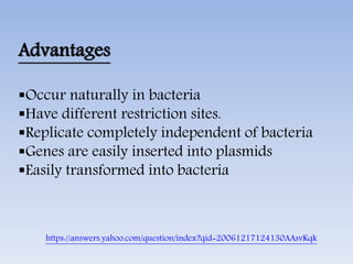 Advantages
Occur naturally in bacteria
Have different restriction sites.
Replicate completely independent of bacteria
Genes are easily inserted into plasmids
Easily transformed into bacteria
https://answers.yahoo.com/question/index?qid=20061217124130AAsvKqk
 