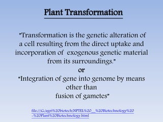 Plant Transformation
”Transformation is the genetic alteration of
a cell resulting from the direct uptake and
incorporation of exogenous genetic material
from its surroundings.”
or
“Integration of gene into genome by means
other than
fusion of gametes”
file:///G:/agri%20biotech/NPTEL%20__%20Biotechnology%20
-%20Plant%20Biotechnology.html
 