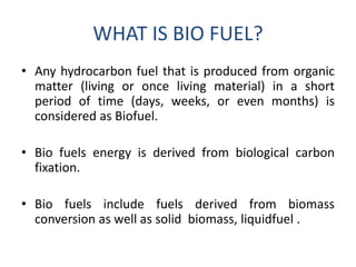 WHAT IS BIO FUEL?
• Any hydrocarbon fuel that is produced from organic
matter (living or once living material) in a short
period of time (days, weeks, or even months) is
considered as Biofuel.
• Bio fuels energy is derived from biological carbon
fixation.
• Bio fuels include fuels derived from biomass
conversion as well as solid biomass, liquidfuel .
 