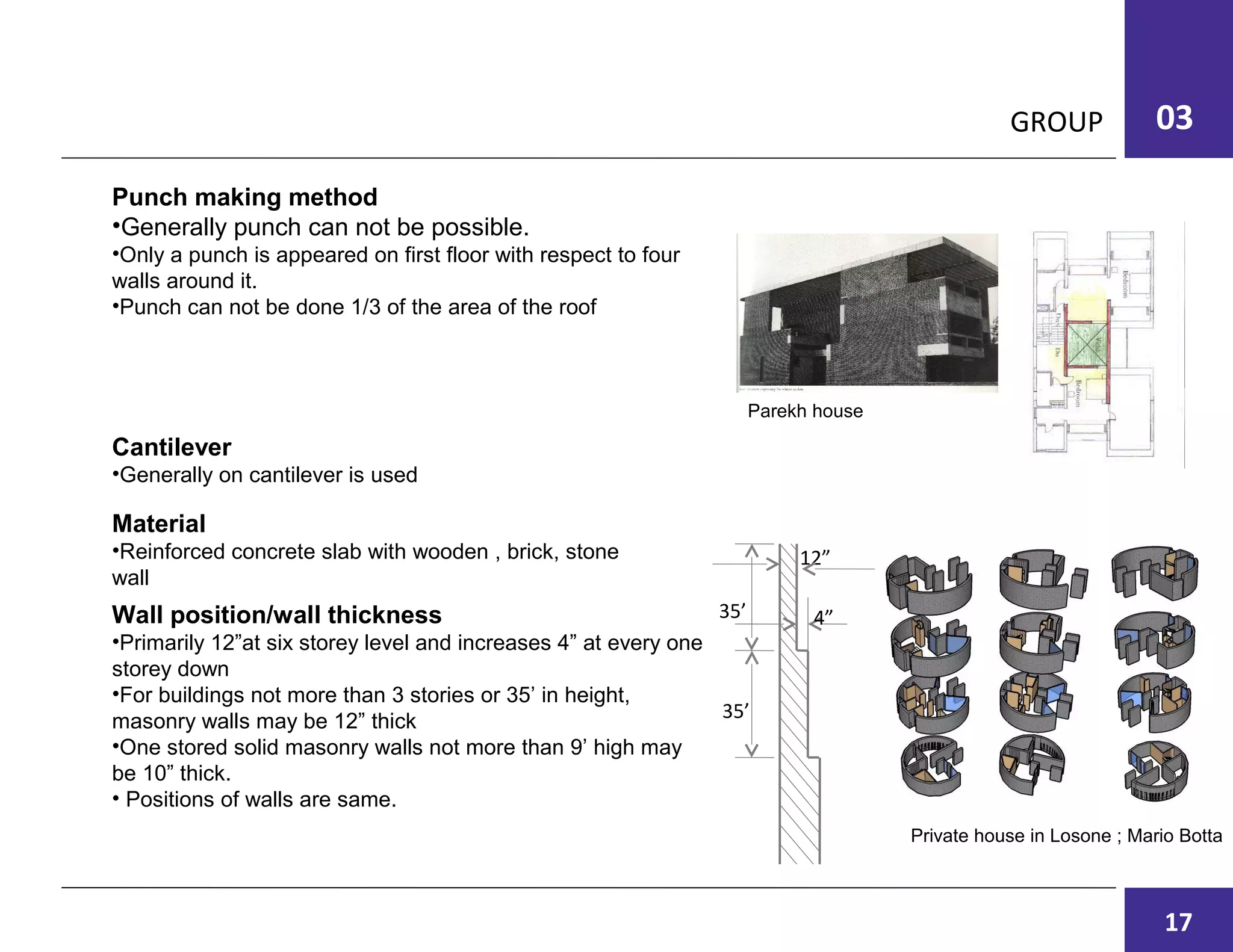 GROUP 03
Punch making method
•Generally punch can not be possible.
•Only a punch is appeared on first floor with respect to four
walls around it.
•Punch can not be done 1/3 of the area of the roof
Parekh house
Cantilever
•Generally on cantilever is used
Material
•Reinforced concrete slab with wooden , brick, stone
wall
Wall position/wall thickness
•Primarily 12”at six storey level and increases 4” at every one
storey down
•For buildings not more than 3 stories or 35’ in height,
masonry walls may be 12” thick
•One stored solid masonry walls not more than 9’ high may
be 10” thick.
• Positions of walls are same.
Private house in Losone ; Mario Botta
35’
35’
4”
12”
17
 