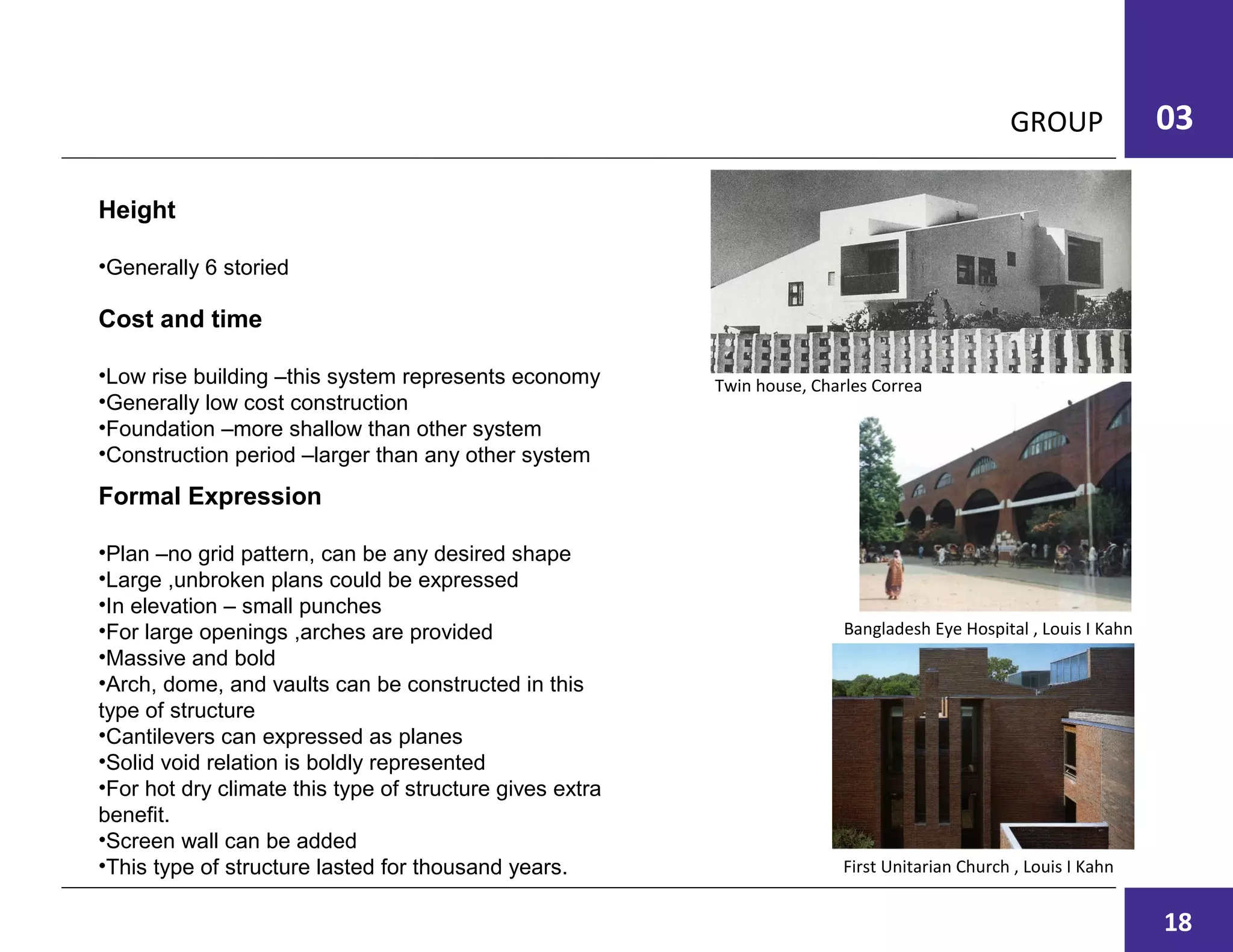 GROUP 03
Cost and time
•Low rise building –this system represents economy
•Generally low cost construction
•Foundation –more shallow than other system
•Construction period –larger than any other system
Formal Expression
•Plan –no grid pattern, can be any desired shape
•Large ,unbroken plans could be expressed
•In elevation – small punches
•For large openings ,arches are provided
•Massive and bold
•Arch, dome, and vaults can be constructed in this
type of structure
•Cantilevers can expressed as planes
•Solid void relation is boldly represented
•For hot dry climate this type of structure gives extra
benefit.
•Screen wall can be added
•This type of structure lasted for thousand years.
Height
•Generally 6 storied
Twin house, Charles Correa
Bangladesh Eye Hospital , Louis I Kahn
First Unitarian Church , Louis I Kahn
18
 