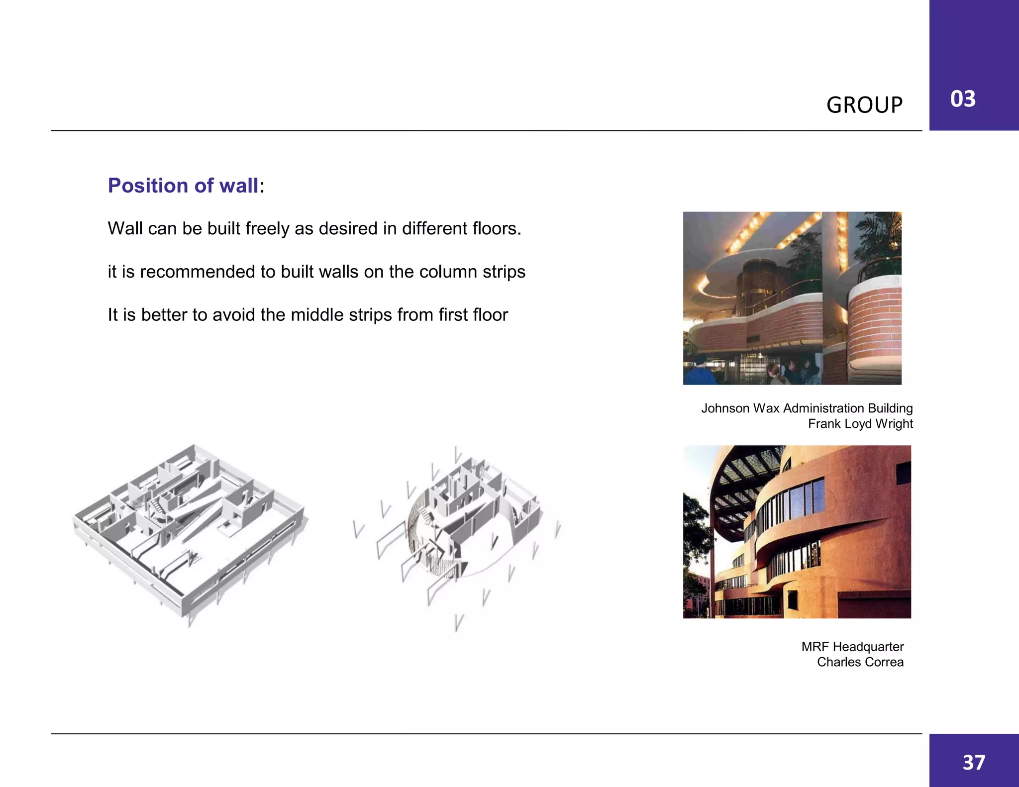 03GROUP
Wall can be built freely as desired in different floors.
it is recommended to built walls on the column strips
It is better to avoid the middle strips from first floor
Position of wall:
Johnson Wax Administration Building
Frank Loyd Wright
MRF Headquarter
Charles Correa
06
37
 