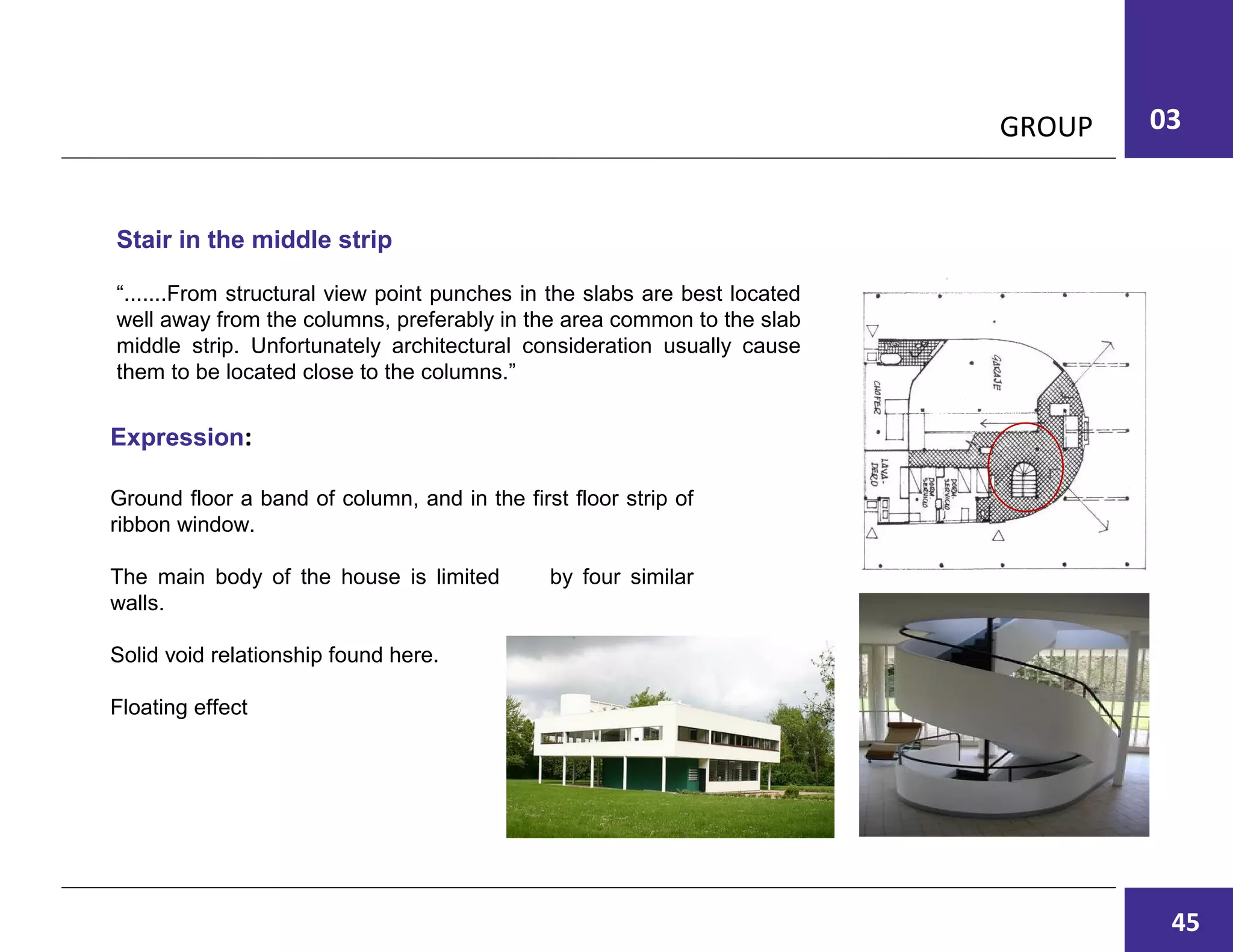 03GROUP
Stair in the middle strip
“.......From structural view point punches in the slabs are best located
well away from the columns, preferably in the area common to the slab
middle strip. Unfortunately architectural consideration usually cause
them to be located close to the columns.”
Ground floor a band of column, and in the first floor strip of
ribbon window.
The main body of the house is limited by four similar
walls.
Solid void relationship found here.
Floating effect
Expression:
45
 
