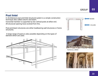 GROUP 03
Post lintel
In Architecture post and lintel structural system is a simple construction
technique also called column and beam,
horizontal member is supported by two vertical posts at either end.
All structural opening have evolved from this.
Post-and-beam structures are either loadbearing wall structures or frame
structures.
A large range of spans is also possible depending on the types of
element which are used.
Parthenon, GREEK
COLUMN
BEAMS
22
 
