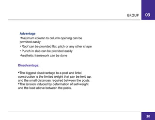 GROUP 03
Disadvantage:
The biggest disadvantage to a post and lintel
construction is the limited weight that can be held up,
and the small distances required between the posts.
The tension induced by deformation of self-weight
and the load above between the posts.
Advantage
•Maximum column to column opening can be
provided easily
• Roof can be provided flat, pitch or any other shape
• Punch in slab can be provided easily
•Aesthetic framework can be done
30
 