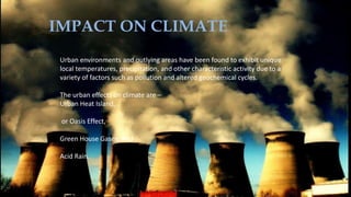 IMPACT ON CLIMATE
Urban environments and outlying areas have been found to exhibit unique
local temperatures, precipitation, and other characteristic activity due to a
variety of factors such as pollution and altered geochemical cycles.
The urban effects on climate are –
Urban Heat Island,
or Oasis Effect,
Green House Gases, And
Acid Rain.
 