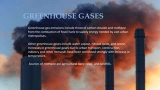 GREENHOUSE GASES
Greenhouse gas emissions include those of carbon dioxide and methane
from the combustion of fossil fuels to supply energy needed by vast urban
metropolises.
Other greenhouse gases include water vapour, nitrous oxide, and ozone.
Increases in greenhouse gases due to urban transport, construction,
industry and other demands have been correlated strongly with increase in
temperature.
Sources of methane are agricultural dairy cows and landfills.
 