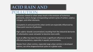 ACID RAIN AND
POLLUTION
Processes related to urban areas result in the emission of numerous
pollutants, which change corresponding nutrient cycles of carbon, sulphur,
nitrogen, and other elements.
Ecosystems in and around the urban centre are especially influenced by
these point sources of pollution.
High sulphur dioxide concentrations resulting from the industrial demands
of urbanization cause rainwater to become more acidic.
Such an effect has been found to have a significant influence on locally
affected populations, especially in aquatic environments.
Wastes from urban centres, especially large urban centres in developed
nations, can drive biogeochemical cycles on a global scale.
 