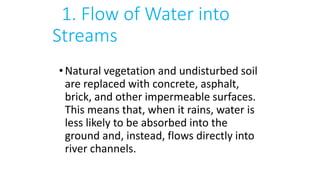 1. Flow of Water into
Streams
•Natural vegetation and undisturbed soil
are replaced with concrete, asphalt,
brick, and other impermeable surfaces.
This means that, when it rains, water is
less likely to be absorbed into the
ground and, instead, flows directly into
river channels.
 