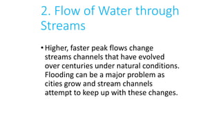 2. Flow of Water through
Streams
•Higher, faster peak flows change
streams channels that have evolved
over centuries under natural conditions.
Flooding can be a major problem as
cities grow and stream channels
attempt to keep up with these changes.
 