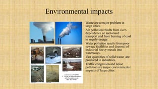 Environmental impacts
• Waste are a major problem in
large cities.
• Air pollution results from over-
dependence on motorised
transport and from burning of coal
to supply energy.
• Water pollution results from poor
sewage facililties and disposal of
industrial heavy metals into
waterways.
• Vast quantities of solid waste are
produced in industries.
• Traffic congestion and noise
pollution are major environmental
impacts of large cities.
 