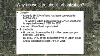 Why do we care about urbanization?
• Globally
– Roughly 39-50% of land has been converted to
human uses
– The world’s urban population was 50% in 2000 and
is expected to reach 70% by 2050
– About 17% of land is protected
• In the India
– Urban land increased by 1.1 million acres per year
between 1960-1980
– By 1989, 24% of the population lived in urban areas
– And is expected to reach 74% in 2025.
 