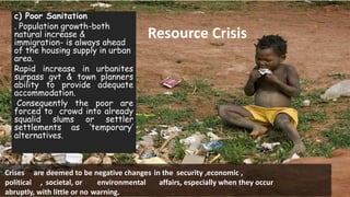 21/01/16
Resource Crisis
Crises are deemed to be negative changes in the security ,economic ,
political , societal, or environmental affairs, especially when they occur
abruptly, with little or no warning.
c) Poor Sanitation
. Population growth-both
natural increase &
immigration- is always ahead
of the housing supply in urban
area.
Rapid increase in urbanites
surpass gvt & town planners
ability to provide adequate
accommodation.
Consequently the poor are
forced to crowd into already
squalid slums or settler
settlements as ‘temporary’
alternatives.
 