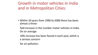Growth in motor vehicles in India
and in Metropolitan Cities:
• Within 10 years from 1990 to 2000 there has been
almost a three-
fold increase in the number motor vehicles in India.
On an average
10% increase has been found in each year, which is
a serious concern
for air pollution.
 