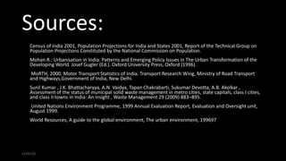 Sources:
1. Census of India 2001, Population Projections for India and States 2001, Report of the Technical Group on
Population Projections Constituted by the National Commission on Population.
2. Mohan R.: Urbanisation in India: Patterns and Emerging Policy Issues in The Urban Transformation of the
Developing World. Josef Gugler (Ed.). Oxford University Press, Oxford (1996).
3. MoRTH, 2000. Motor Transport Statistics of India. Transport Research Wing, Ministry of Road Transport
and Highways,Government of India, New Delhi.
4. Sunil Kumar , J.K. Bhattacharyya, A.N. Vaidya, Tapan Chakrabarti, Sukumar Devotta, A.B. Akolkar ,
Assessment of the status of municipal solid waste management in metro cities, state capitals, class I cities,
and class II towns in India: An insight , Waste Management 29 (2009) 883–895.
5. United Nations Environment Programme, 1999 Annual Evaluation Report, Evaluation and Oversight unit,
August 1999.
6. World Resources, A guide to the global environment, The urban environment, 199697
21/01/16
 
