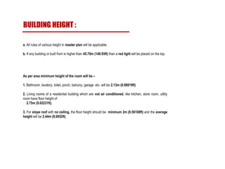 a. All rules of various height in master plan will be applicable.
b. If any building or built from is higher than 45.70m (149.93ft) than a red light will be placed on the top.
As per area minimum height of the room will be –
1. Bathroom, lavatory, toilet, porch, balcony, garage etc. will be 2.13m (6.98819ft)
2. Living rooms of a residential building which are not air conditioned, like kitchen, store room, utility
room have floor height of
2.75m (9.02231ft).
3. For slope roof with no ceiling, the floor height should be minimum 2m (6.56168ft) and the average
height will be 2.44m (8.0052ft)
BUILDING HEIGHT :
 