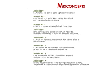 MISCONCEPT -1
If F.A.R is low, we cannot go for high-rise development
MISCONCEPT -2
Land value is high and is Sky-rocketing. Hence F.A.R.
has to be increased considerably.
MISCONCEPT -3
If F.A.R. is increased, prices of Flats will come down.
MISCONCEPT -4
Land is precious and scarce; hence F.A.R. has to be
increased considerably to house the exploding population.
MISCONCEPT - 5
If F.A.R. is not increased, the common man cannot afford a
decent shelter.
MISCONCEPTS
MISCONCEPT - 6
If F.A.R. values are not increased considerably, major
projects like it Parks will not come in the city.
MISCONCEPT - 7
Housing industry in private sector is giving employment to many.
Very high F.A.R. can improve the employment opportunities in this sector.
MISCONCEPT - 8
F.A.R. values were reduced considerably, when the
Structure Plan for Kochiwas revised.
 