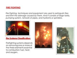 Fire Fighting, techniques and equipment are used to extinguish fires
and limit the damage caused by them. And it consists of large tanks,
pumping system, network of pipes, and hydrants or sprinklers.
 